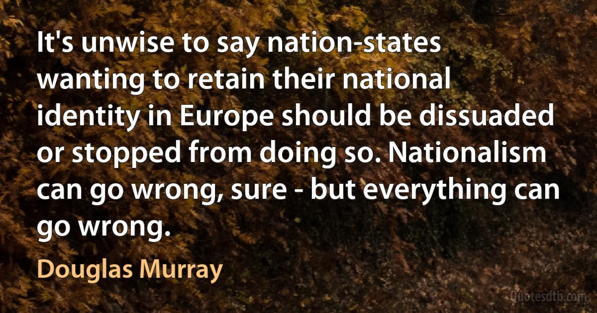 It's unwise to say nation-states wanting to retain their national identity in Europe should be dissuaded or stopped from doing so. Nationalism can go wrong, sure - but everything can go wrong. (Douglas Murray)