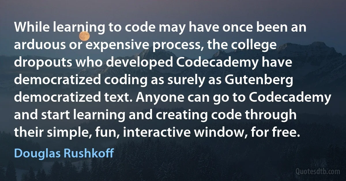 While learning to code may have once been an arduous or expensive process, the college dropouts who developed Codecademy have democratized coding as surely as Gutenberg democratized text. Anyone can go to Codecademy and start learning and creating code through their simple, fun, interactive window, for free. (Douglas Rushkoff)