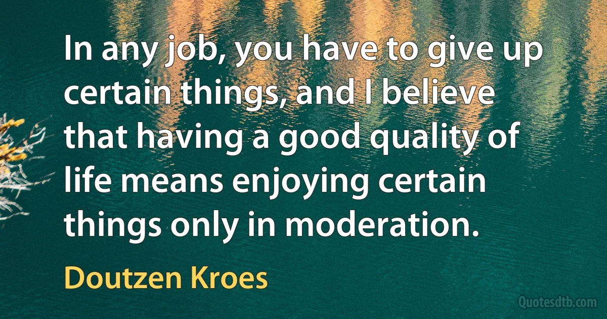 In any job, you have to give up certain things, and I believe that having a good quality of life means enjoying certain things only in moderation. (Doutzen Kroes)