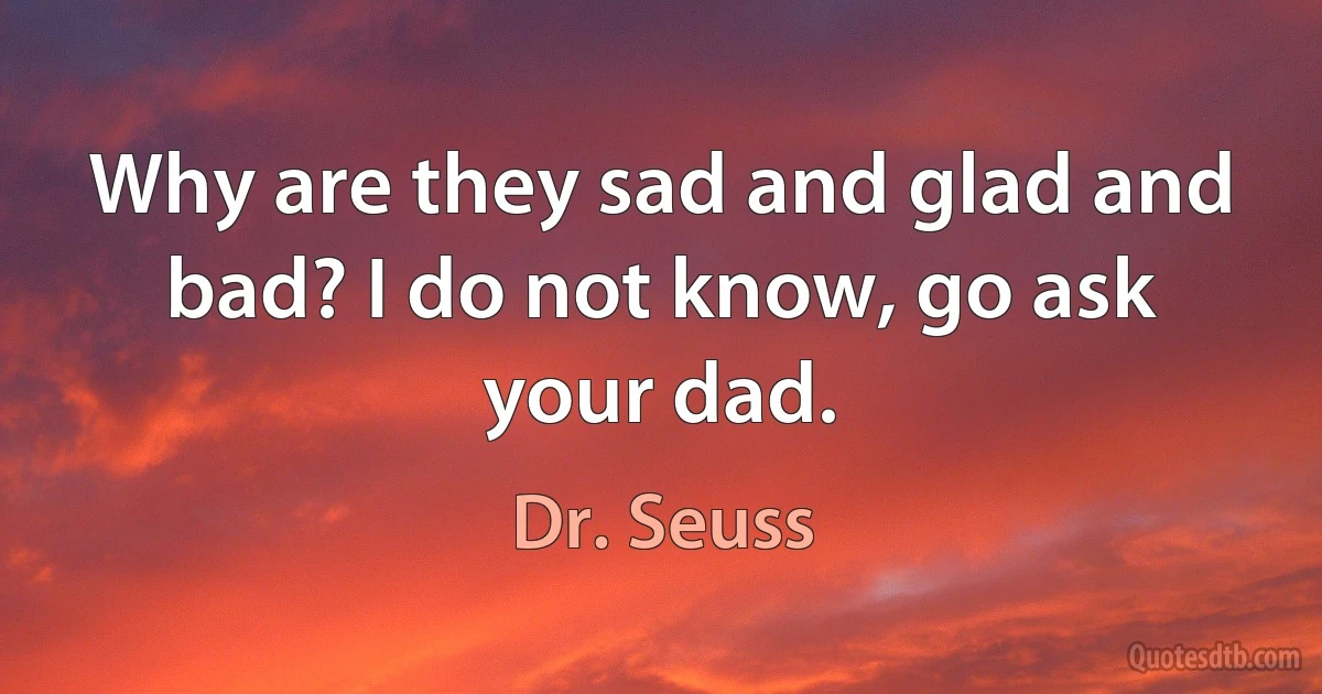 Why are they sad and glad and bad? I do not know, go ask your dad. (Dr. Seuss)