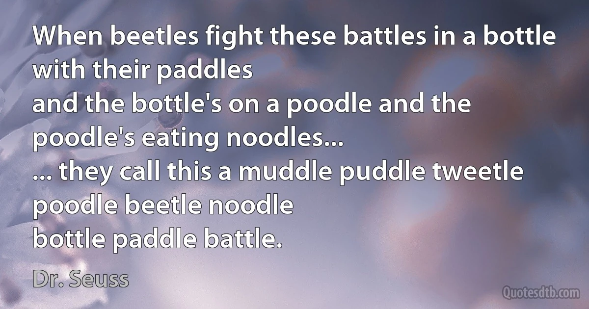 When beetles fight these battles in a bottle with their paddles
and the bottle's on a poodle and the poodle's eating noodles...
... they call this a muddle puddle tweetle poodle beetle noodle
bottle paddle battle. (Dr. Seuss)