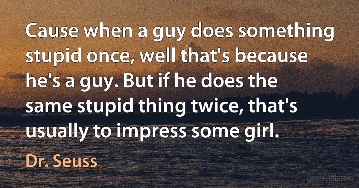 Cause when a guy does something stupid once, well that's because he's a guy. But if he does the same stupid thing twice, that's usually to impress some girl. (Dr. Seuss)