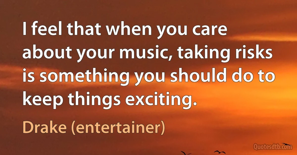 I feel that when you care about your music, taking risks is something you should do to keep things exciting. (Drake (entertainer))