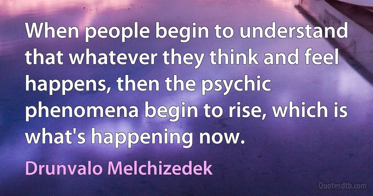 When people begin to understand that whatever they think and feel happens, then the psychic phenomena begin to rise, which is what's happening now. (Drunvalo Melchizedek)