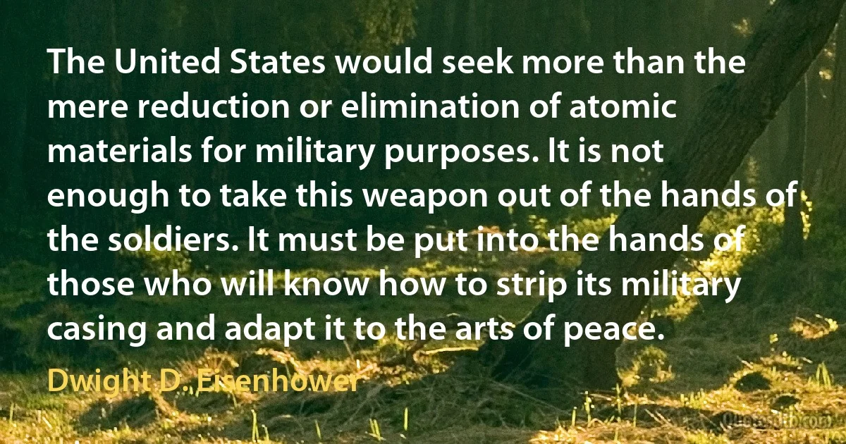 The United States would seek more than the mere reduction or elimination of atomic materials for military purposes. It is not enough to take this weapon out of the hands of the soldiers. It must be put into the hands of those who will know how to strip its military casing and adapt it to the arts of peace. (Dwight D. Eisenhower)