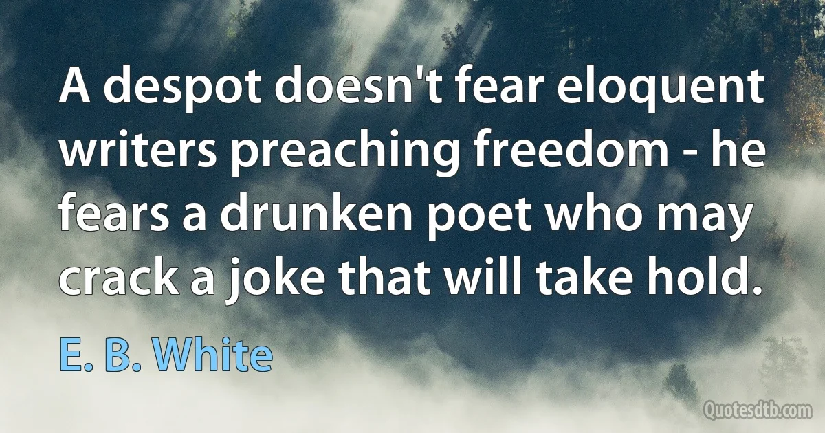 A despot doesn't fear eloquent writers preaching freedom - he fears a drunken poet who may crack a joke that will take hold. (E. B. White)