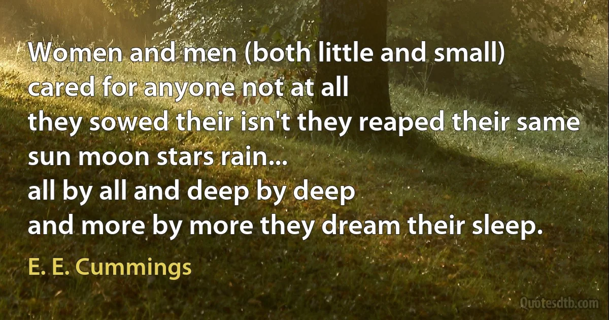 Women and men (both little and small)
cared for anyone not at all
they sowed their isn't they reaped their same
sun moon stars rain...
all by all and deep by deep
and more by more they dream their sleep. (E. E. Cummings)