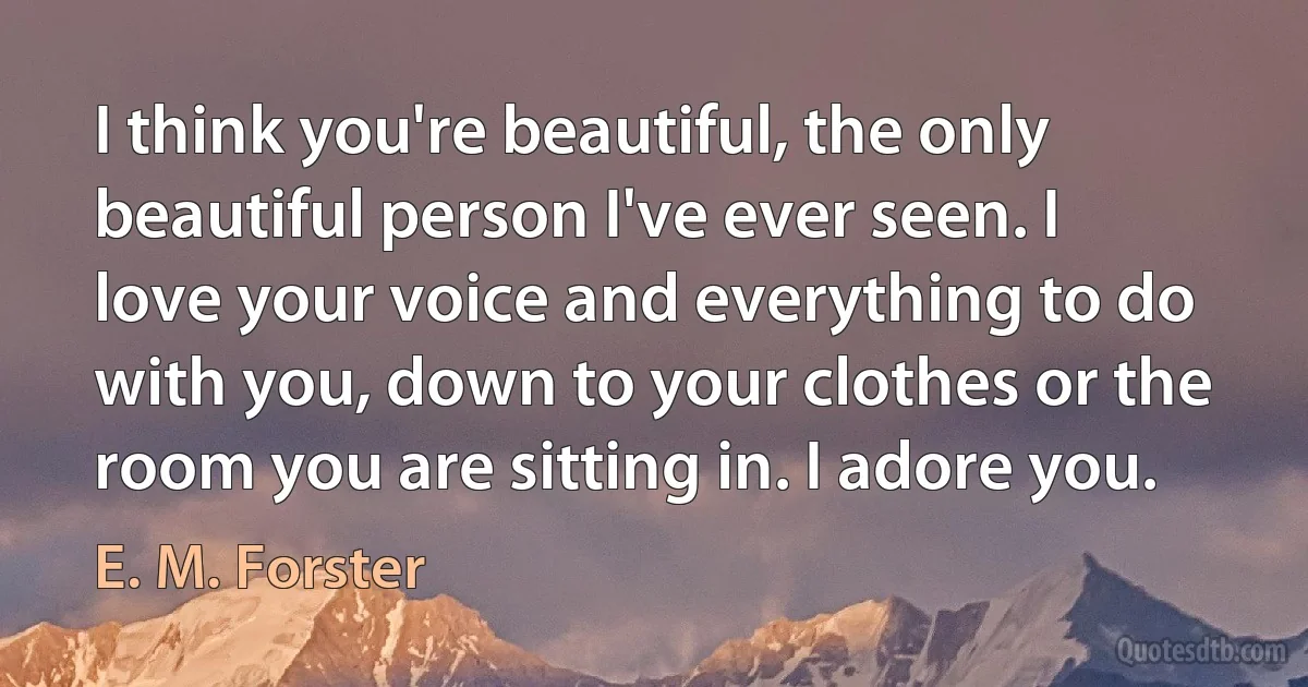 I think you're beautiful, the only beautiful person I've ever seen. I love your voice and everything to do with you, down to your clothes or the room you are sitting in. I adore you. (E. M. Forster)