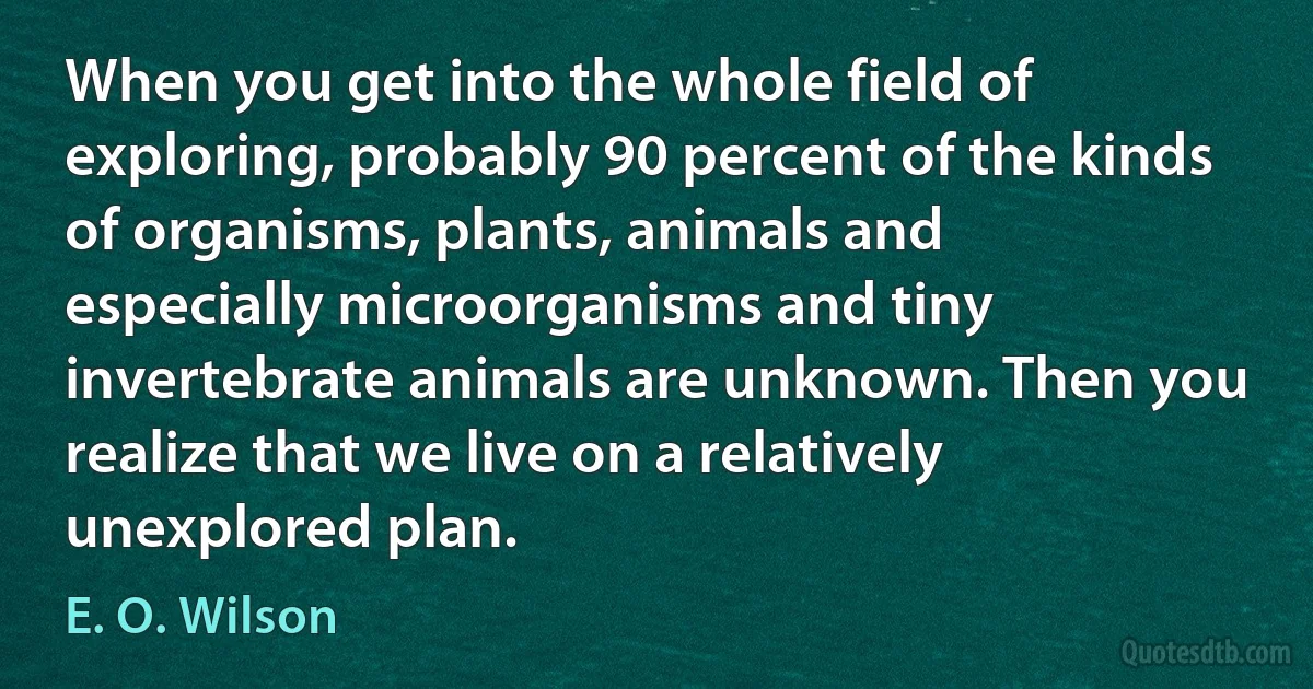 When you get into the whole field of exploring, probably 90 percent of the kinds of organisms, plants, animals and especially microorganisms and tiny invertebrate animals are unknown. Then you realize that we live on a relatively unexplored plan. (E. O. Wilson)