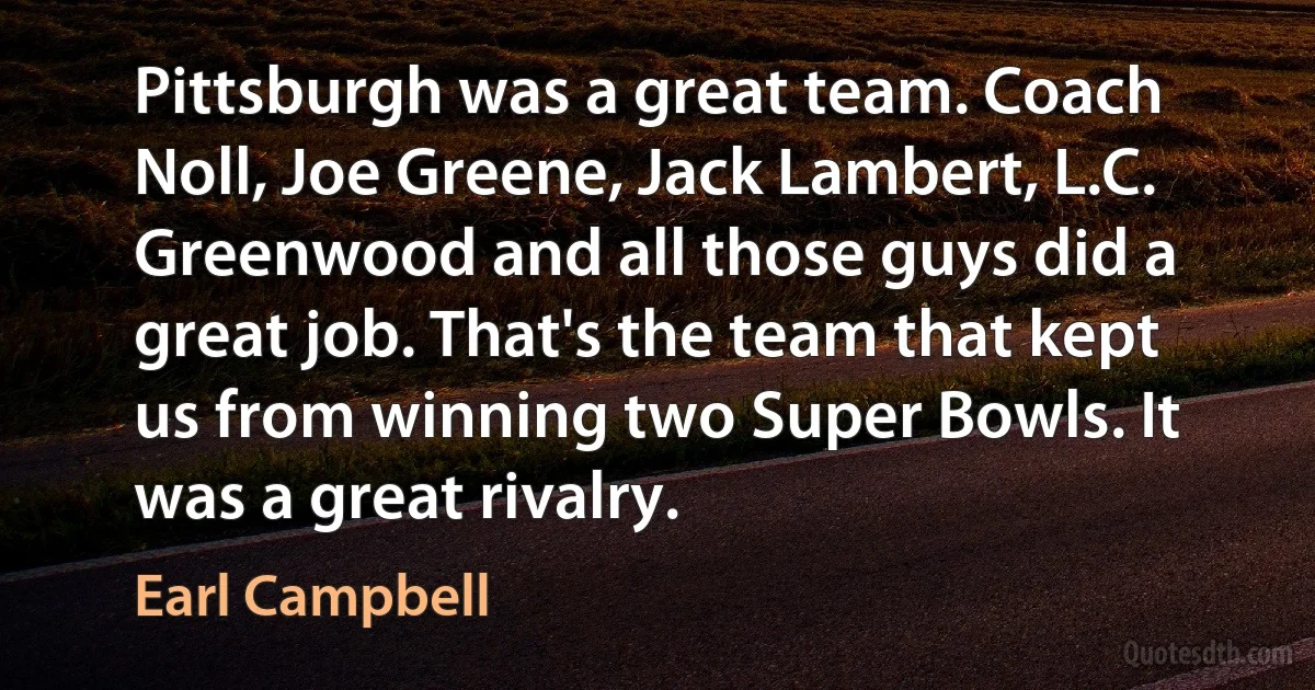 Pittsburgh was a great team. Coach Noll, Joe Greene, Jack Lambert, L.C. Greenwood and all those guys did a great job. That's the team that kept us from winning two Super Bowls. It was a great rivalry. (Earl Campbell)