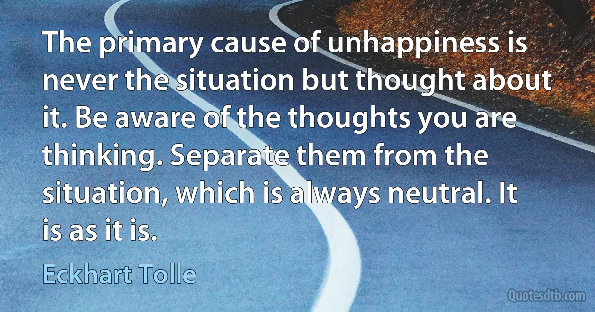 The primary cause of unhappiness is never the situation but thought about it. Be aware of the thoughts you are thinking. Separate them from the situation, which is always neutral. It is as it is. (Eckhart Tolle)