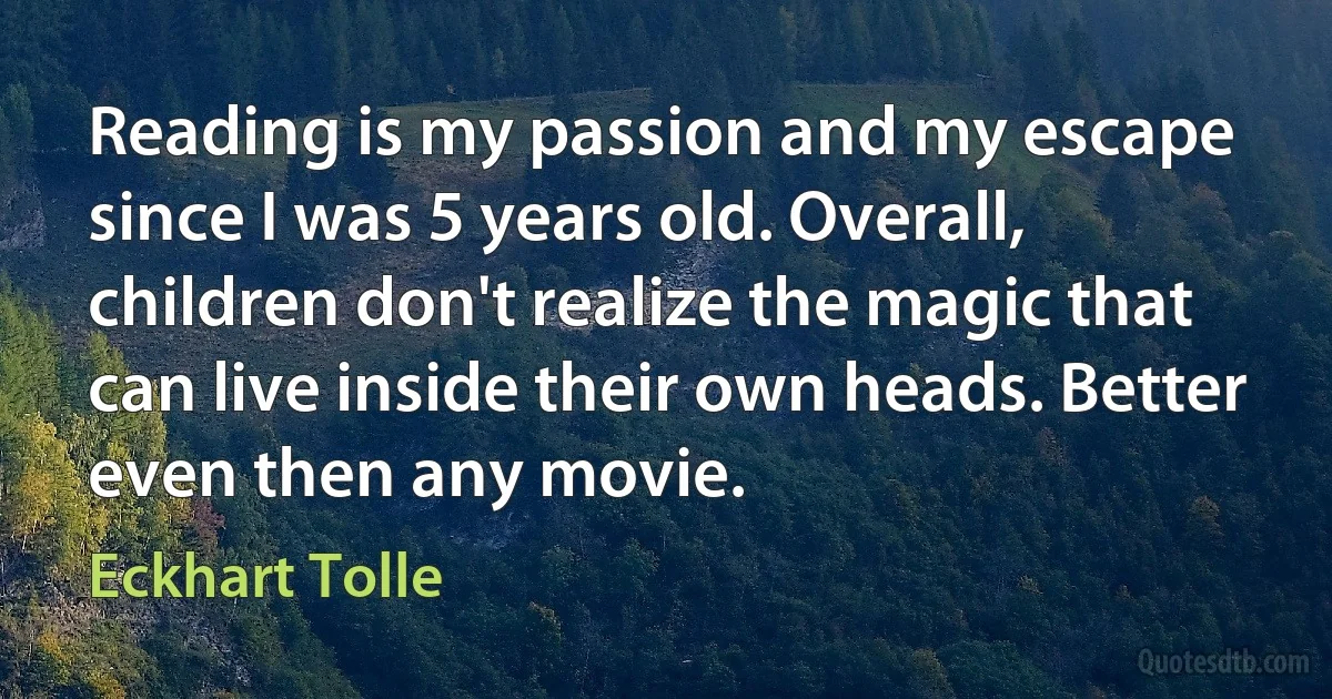 Reading is my passion and my escape since I was 5 years old. Overall, children don't realize the magic that can live inside their own heads. Better even then any movie. (Eckhart Tolle)