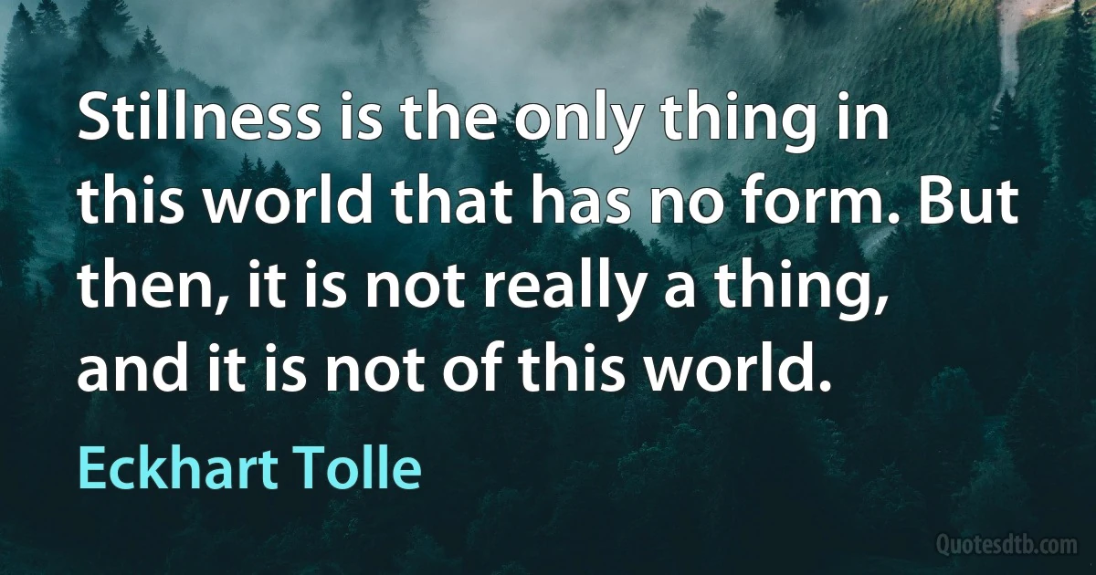 Stillness is the only thing in this world that has no form. But then, it is not really a thing, and it is not of this world. (Eckhart Tolle)