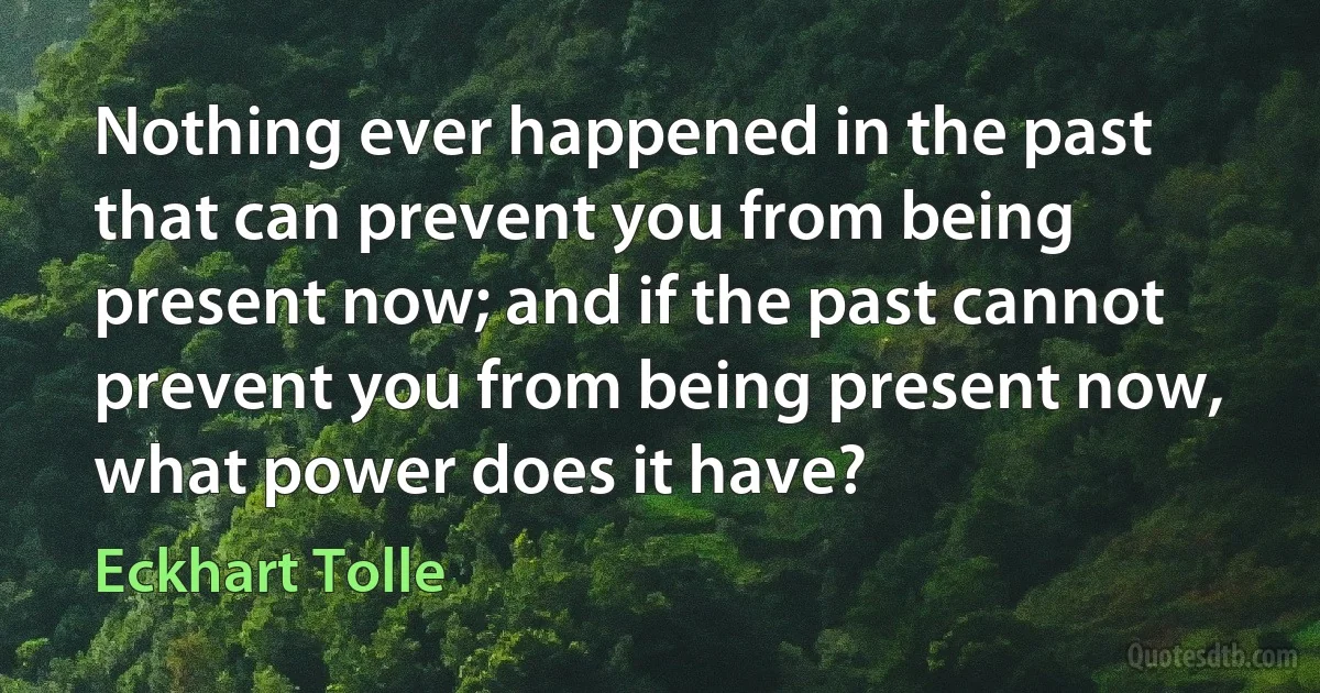 Nothing ever happened in the past that can prevent you from being present now; and if the past cannot prevent you from being present now, what power does it have? (Eckhart Tolle)