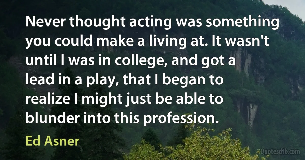 Never thought acting was something you could make a living at. It wasn't until I was in college, and got a lead in a play, that I began to realize I might just be able to blunder into this profession. (Ed Asner)