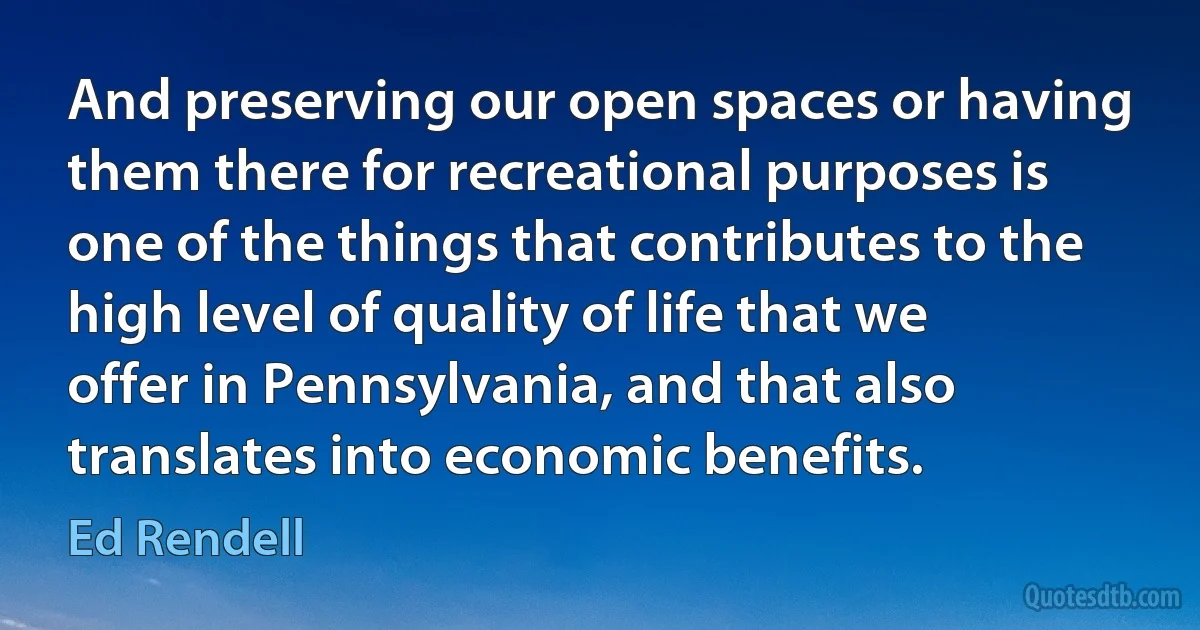 And preserving our open spaces or having them there for recreational purposes is one of the things that contributes to the high level of quality of life that we offer in Pennsylvania, and that also translates into economic benefits. (Ed Rendell)