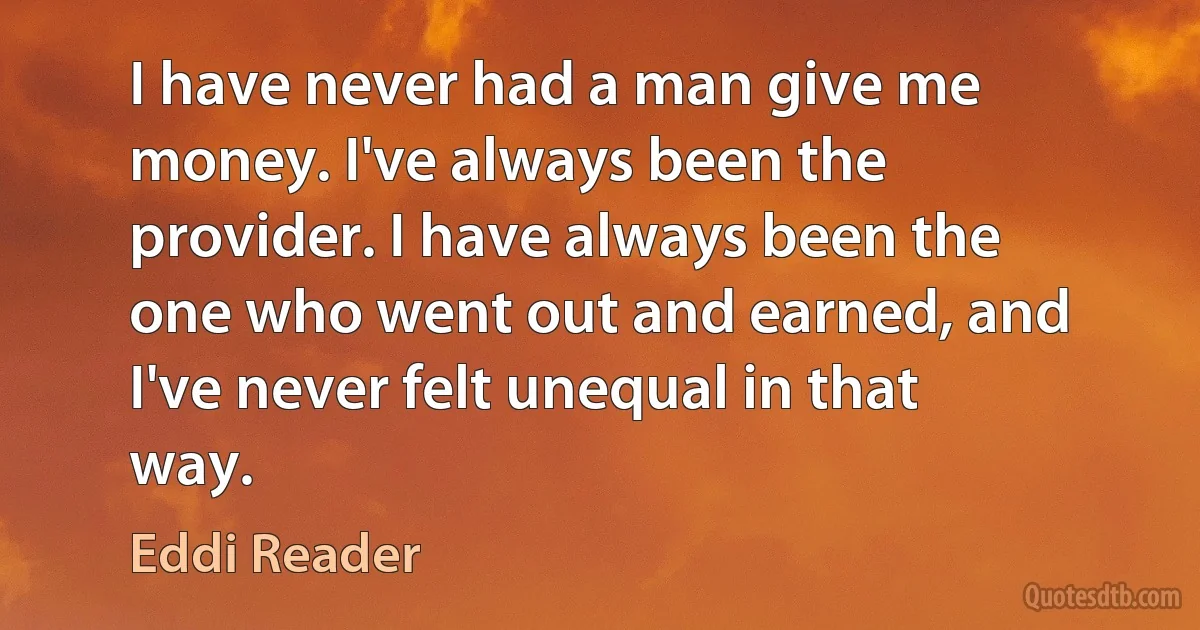 I have never had a man give me money. I've always been the provider. I have always been the one who went out and earned, and I've never felt unequal in that way. (Eddi Reader)