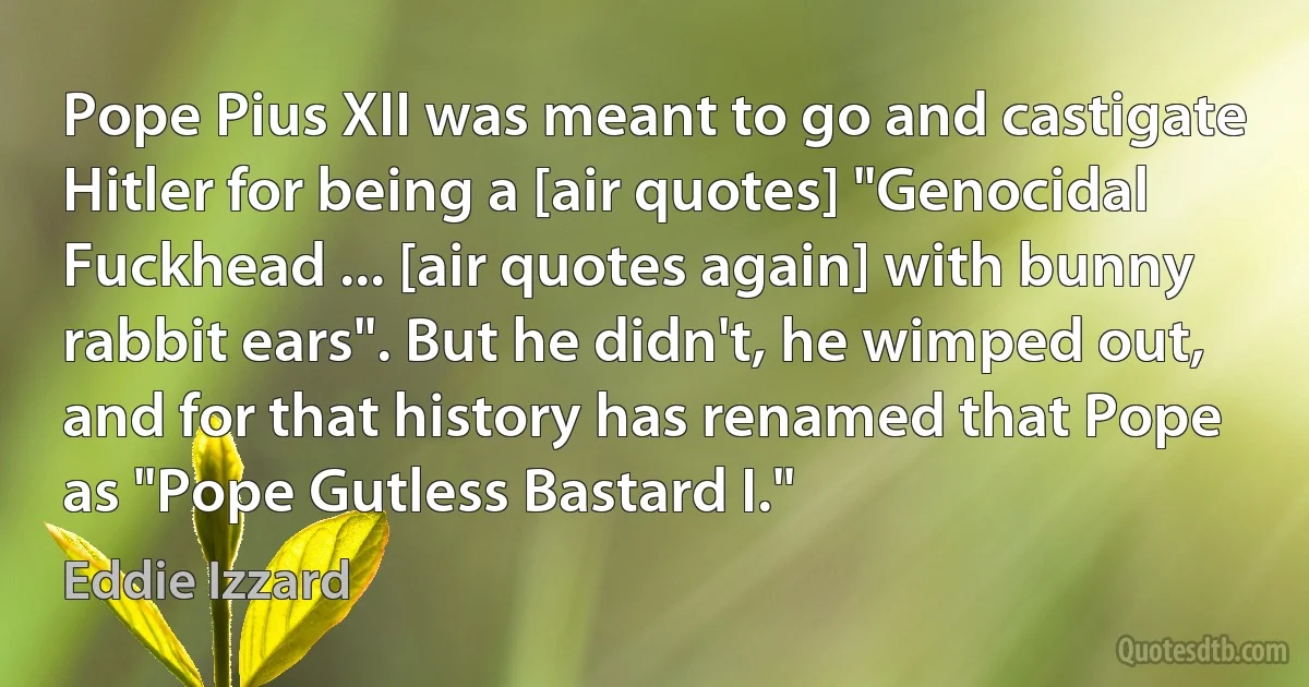 Pope Pius XII was meant to go and castigate Hitler for being a [air quotes] "Genocidal Fuckhead ... [air quotes again] with bunny rabbit ears". But he didn't, he wimped out, and for that history has renamed that Pope as "Pope Gutless Bastard I." (Eddie Izzard)