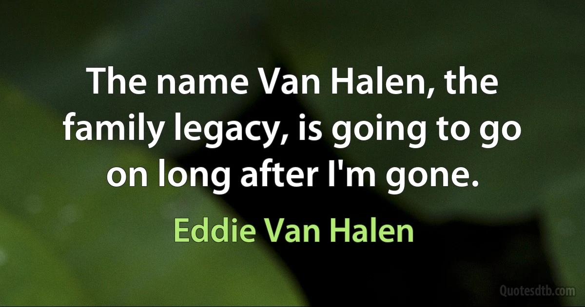 The name Van Halen, the family legacy, is going to go on long after I'm gone. (Eddie Van Halen)