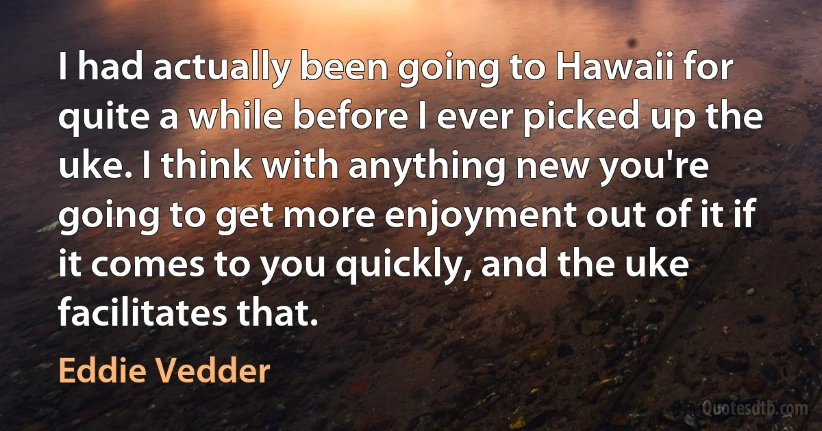 I had actually been going to Hawaii for quite a while before I ever picked up the uke. I think with anything new you're going to get more enjoyment out of it if it comes to you quickly, and the uke facilitates that. (Eddie Vedder)