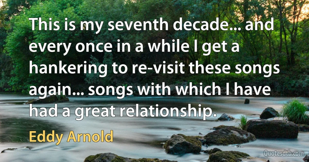 This is my seventh decade... and every once in a while I get a hankering to re-visit these songs again... songs with which I have had a great relationship. (Eddy Arnold)