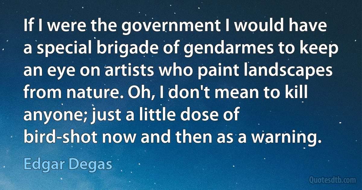 If I were the government I would have a special brigade of gendarmes to keep an eye on artists who paint landscapes from nature. Oh, I don't mean to kill anyone; just a little dose of bird-shot now and then as a warning. (Edgar Degas)