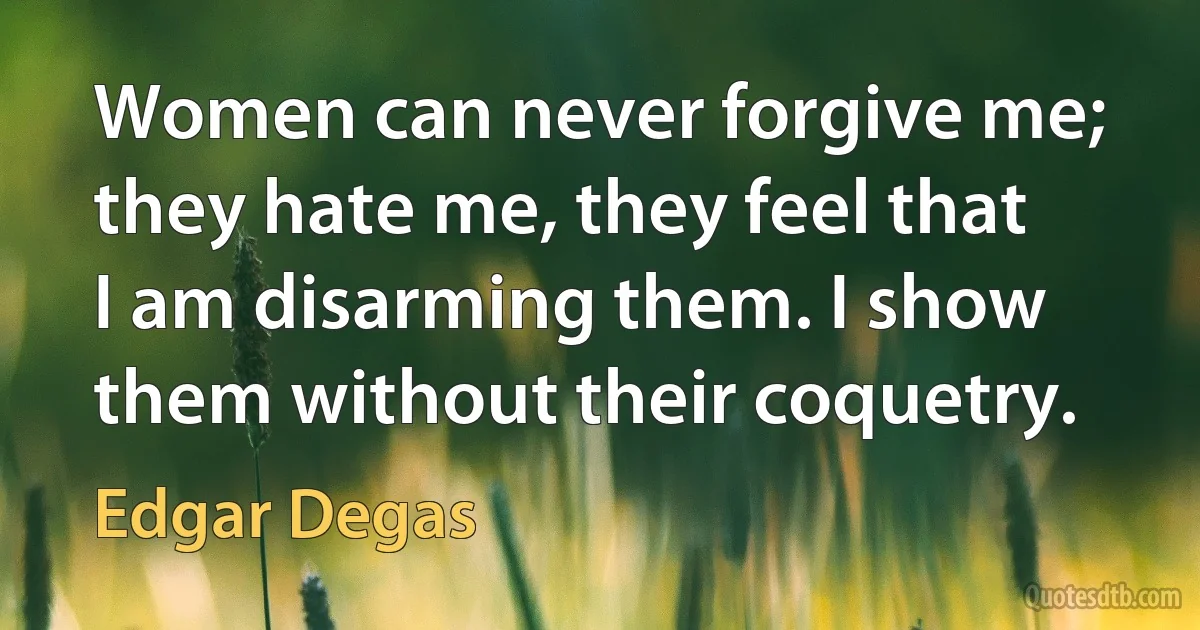 Women can never forgive me; they hate me, they feel that I am disarming them. I show them without their coquetry. (Edgar Degas)