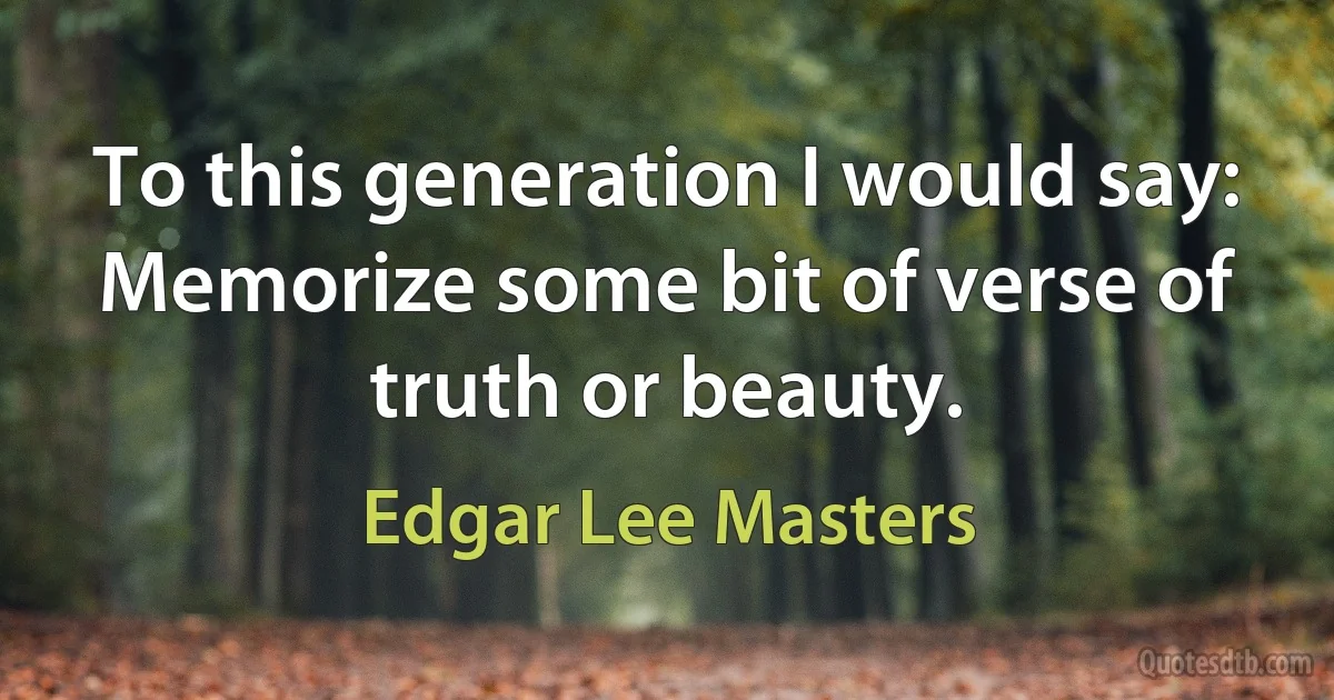 To this generation I would say: Memorize some bit of verse of truth or beauty. (Edgar Lee Masters)