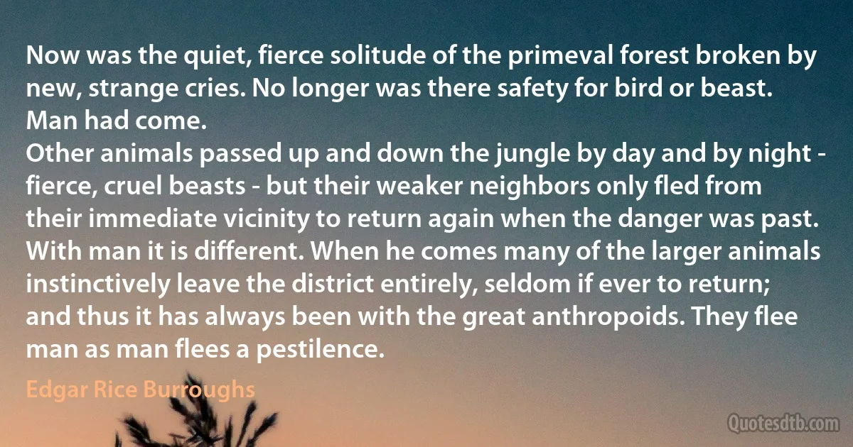 Now was the quiet, fierce solitude of the primeval forest broken by new, strange cries. No longer was there safety for bird or beast. Man had come.
Other animals passed up and down the jungle by day and by night - fierce, cruel beasts - but their weaker neighbors only fled from their immediate vicinity to return again when the danger was past.
With man it is different. When he comes many of the larger animals instinctively leave the district entirely, seldom if ever to return; and thus it has always been with the great anthropoids. They flee man as man flees a pestilence. (Edgar Rice Burroughs)