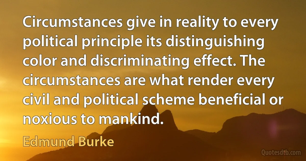 Circumstances give in reality to every political principle its distinguishing color and discriminating effect. The circumstances are what render every civil and political scheme beneficial or noxious to mankind. (Edmund Burke)