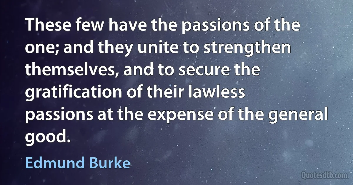 These few have the passions of the one; and they unite to strengthen themselves, and to secure the gratification of their lawless passions at the expense of the general good. (Edmund Burke)