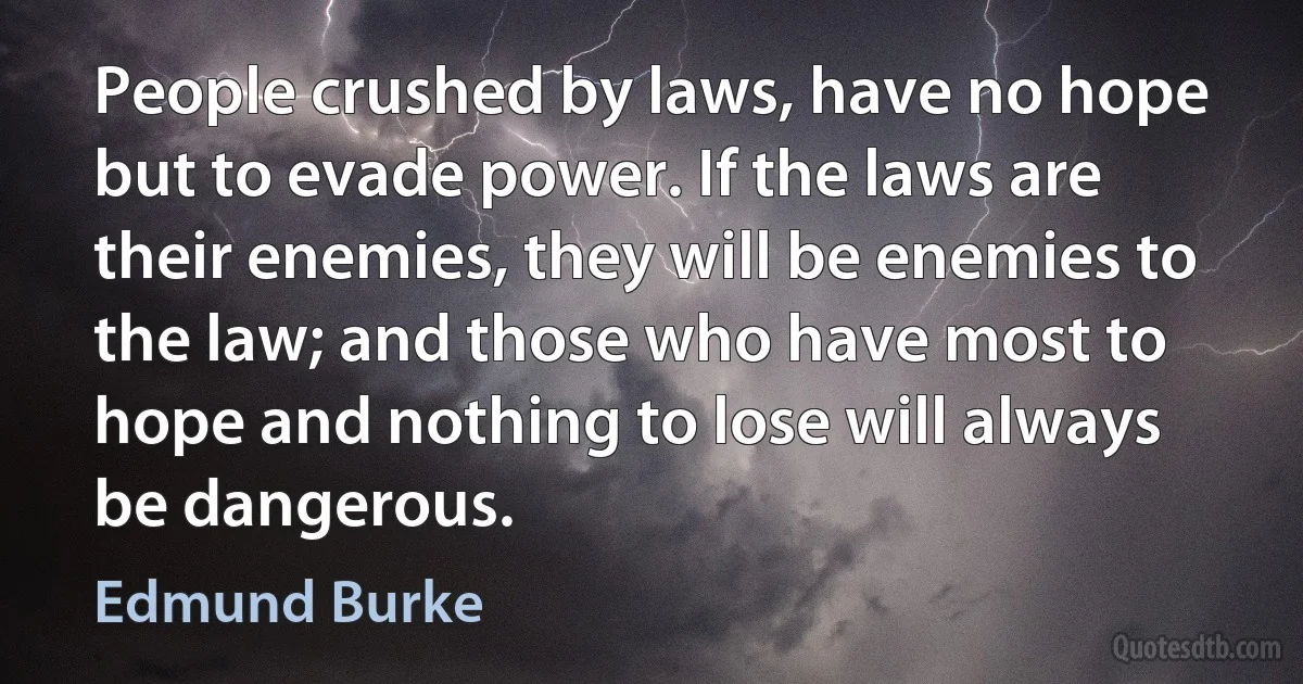 People crushed by laws, have no hope but to evade power. If the laws are their enemies, they will be enemies to the law; and those who have most to hope and nothing to lose will always be dangerous. (Edmund Burke)