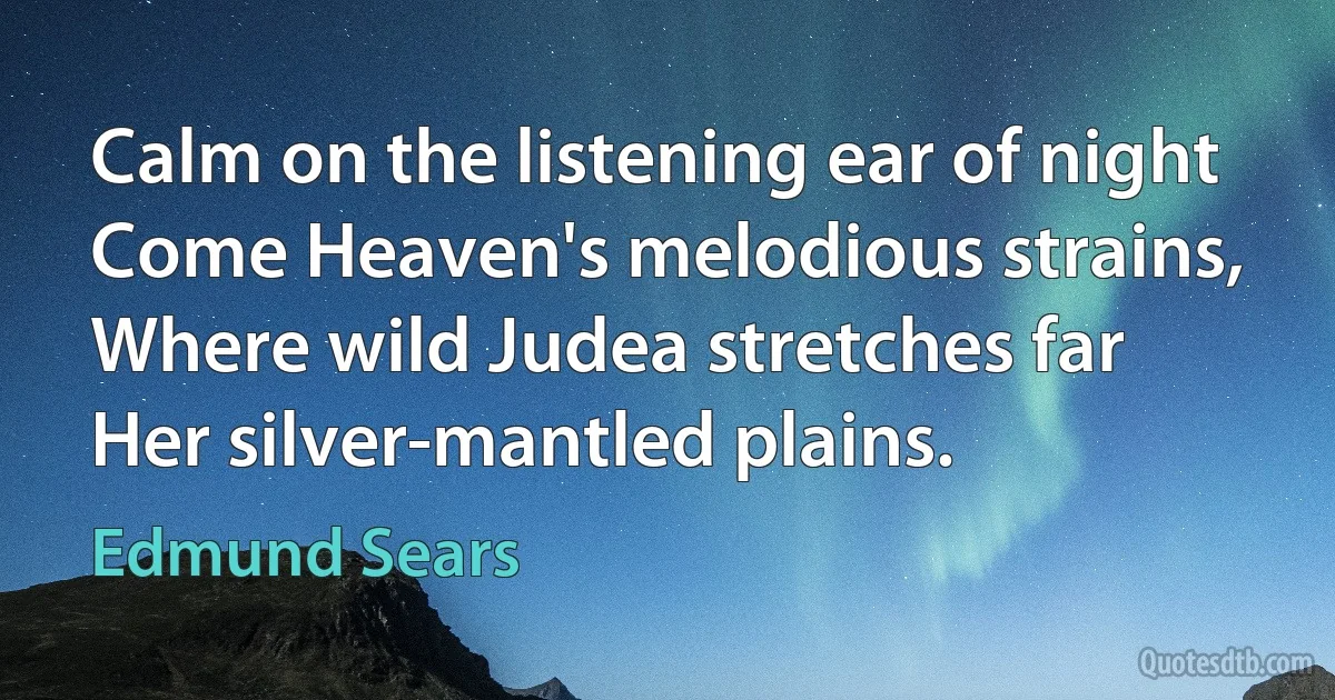 Calm on the listening ear of night
Come Heaven's melodious strains,
Where wild Judea stretches far
Her silver-mantled plains. (Edmund Sears)