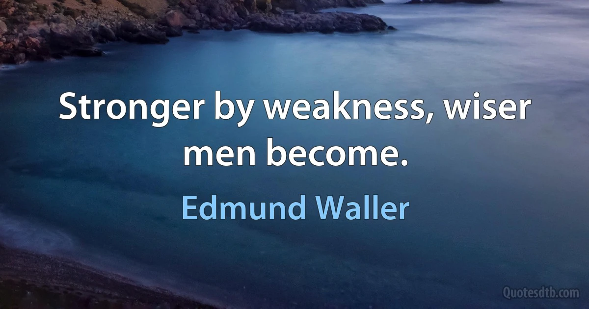 Stronger by weakness, wiser men become. (Edmund Waller)