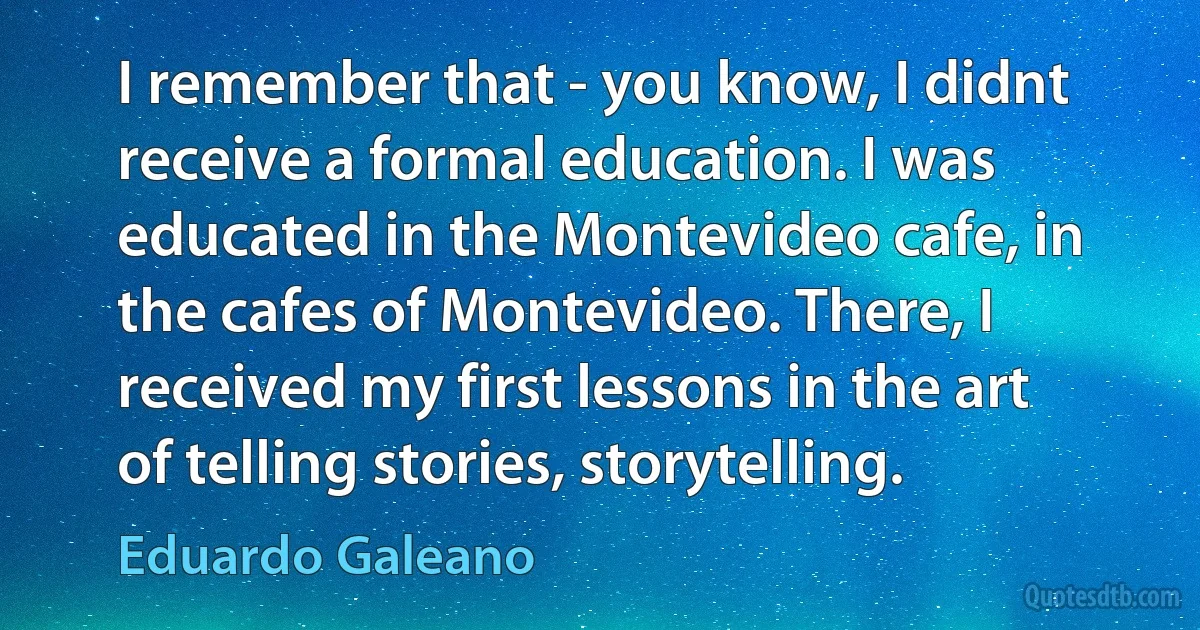 I remember that - you know, I didnt receive a formal education. I was educated in the Montevideo cafe, in the cafes of Montevideo. There, I received my first lessons in the art of telling stories, storytelling. (Eduardo Galeano)