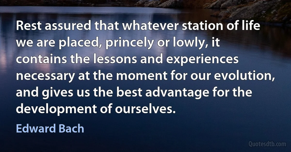 Rest assured that whatever station of life we are placed, princely or lowly, it contains the lessons and experiences necessary at the moment for our evolution, and gives us the best advantage for the development of ourselves. (Edward Bach)