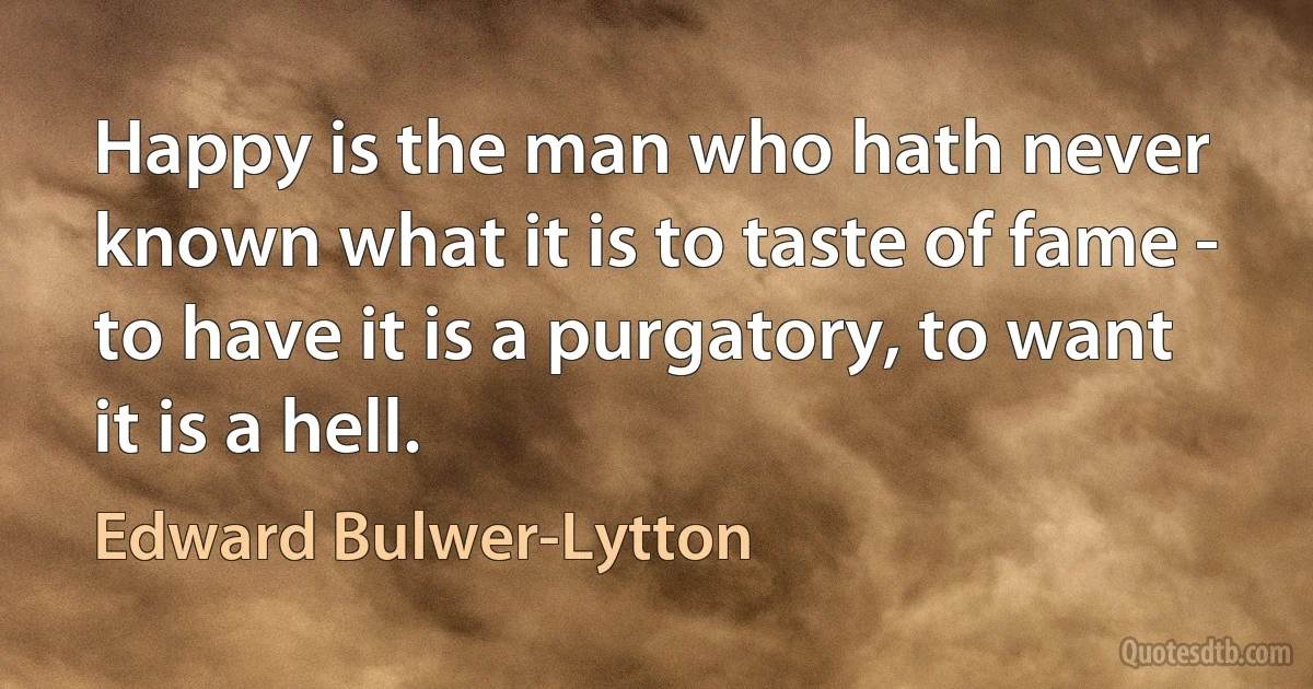 Happy is the man who hath never known what it is to taste of fame - to have it is a purgatory, to want it is a hell. (Edward Bulwer-Lytton)