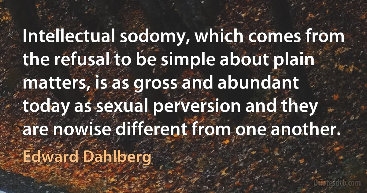 Intellectual sodomy, which comes from the refusal to be simple about plain matters, is as gross and abundant today as sexual perversion and they are nowise different from one another. (Edward Dahlberg)