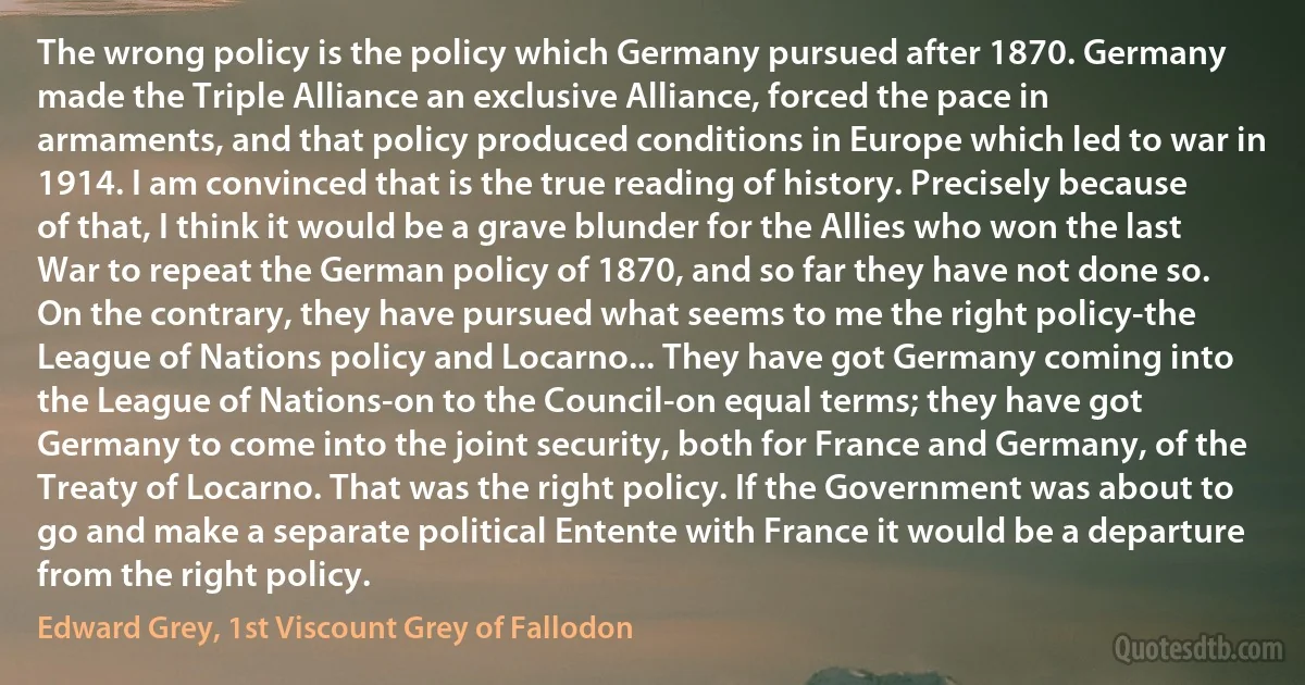 The wrong policy is the policy which Germany pursued after 1870. Germany made the Triple Alliance an exclusive Alliance, forced the pace in armaments, and that policy produced conditions in Europe which led to war in 1914. I am convinced that is the true reading of history. Precisely because of that, I think it would be a grave blunder for the Allies who won the last War to repeat the German policy of 1870, and so far they have not done so. On the contrary, they have pursued what seems to me the right policy-the League of Nations policy and Locarno... They have got Germany coming into the League of Nations-on to the Council-on equal terms; they have got Germany to come into the joint security, both for France and Germany, of the Treaty of Locarno. That was the right policy. If the Government was about to go and make a separate political Entente with France it would be a departure from the right policy. (Edward Grey, 1st Viscount Grey of Fallodon)