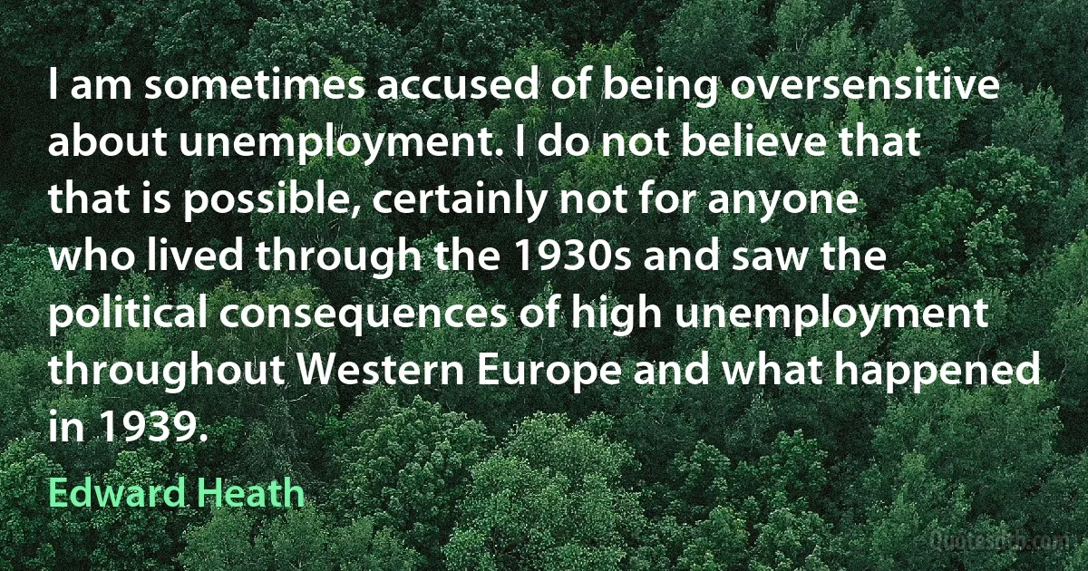 I am sometimes accused of being oversensitive about unemployment. I do not believe that that is possible, certainly not for anyone who lived through the 1930s and saw the political consequences of high unemployment throughout Western Europe and what happened in 1939. (Edward Heath)