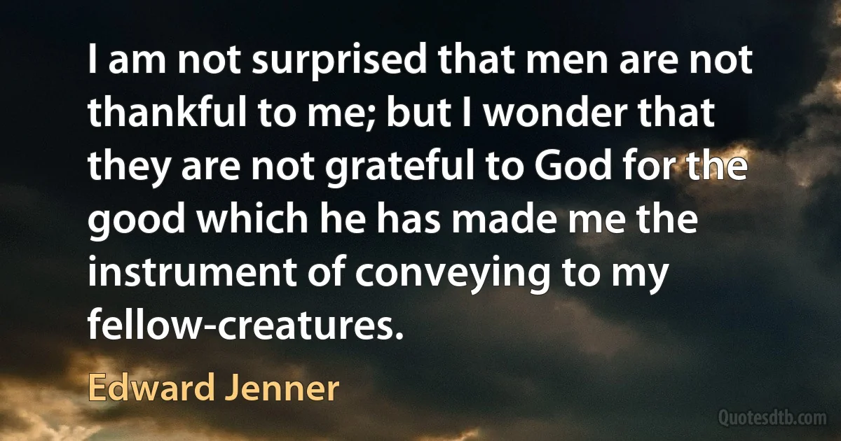 I am not surprised that men are not thankful to me; but I wonder that they are not grateful to God for the good which he has made me the instrument of conveying to my fellow-creatures. (Edward Jenner)