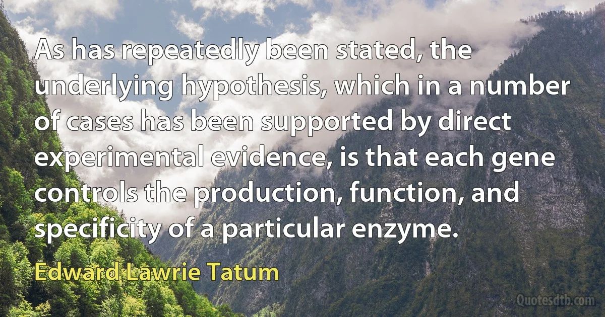 As has repeatedly been stated, the underlying hypothesis, which in a number of cases has been supported by direct experimental evidence, is that each gene controls the production, function, and specificity of a particular enzyme. (Edward Lawrie Tatum)