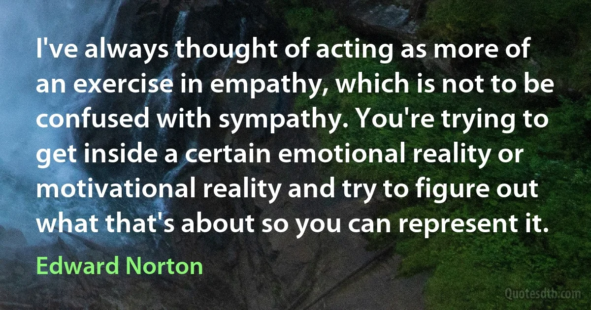 I've always thought of acting as more of an exercise in empathy, which is not to be confused with sympathy. You're trying to get inside a certain emotional reality or motivational reality and try to figure out what that's about so you can represent it. (Edward Norton)