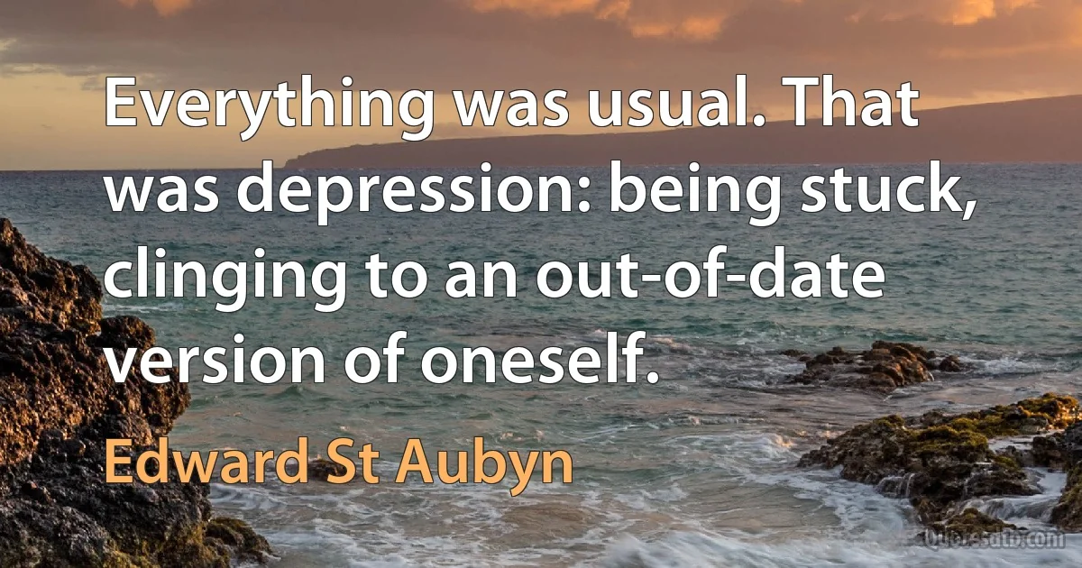 Everything was usual. That was depression: being stuck, clinging to an out-of-date version of oneself. (Edward St Aubyn)