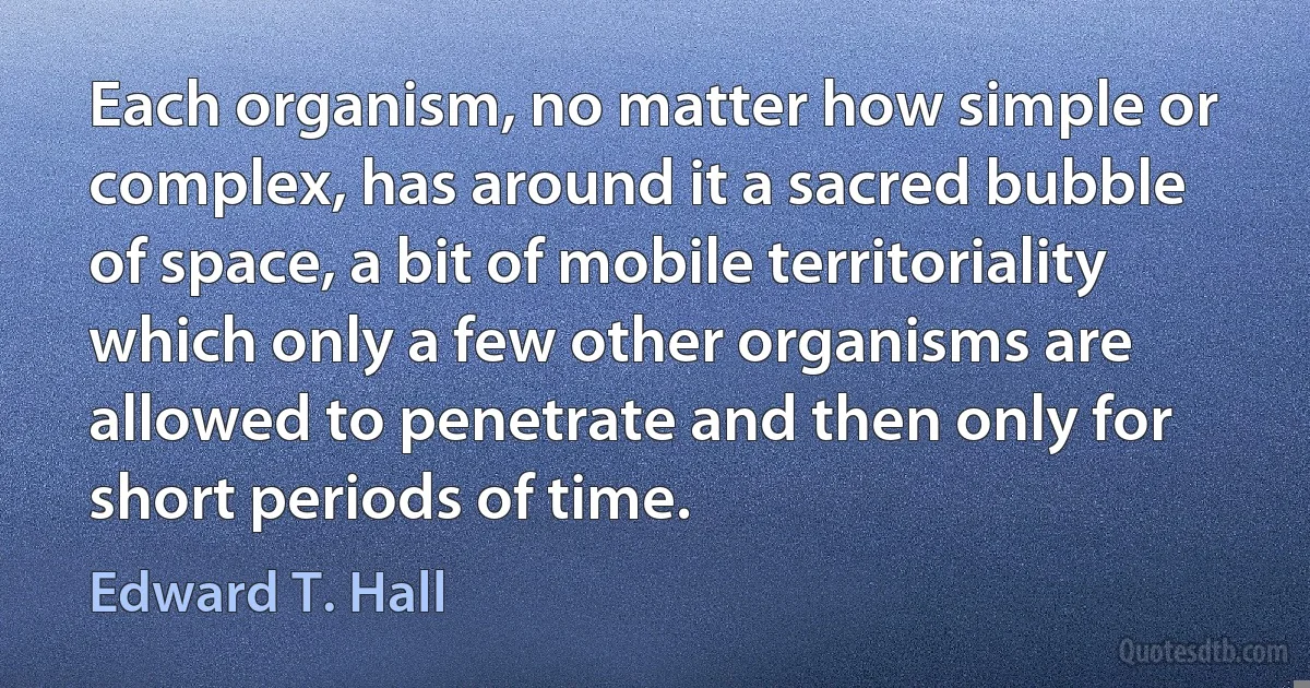 Each organism, no matter how simple or complex, has around it a sacred bubble of space, a bit of mobile territoriality which only a few other organisms are allowed to penetrate and then only for short periods of time. (Edward T. Hall)