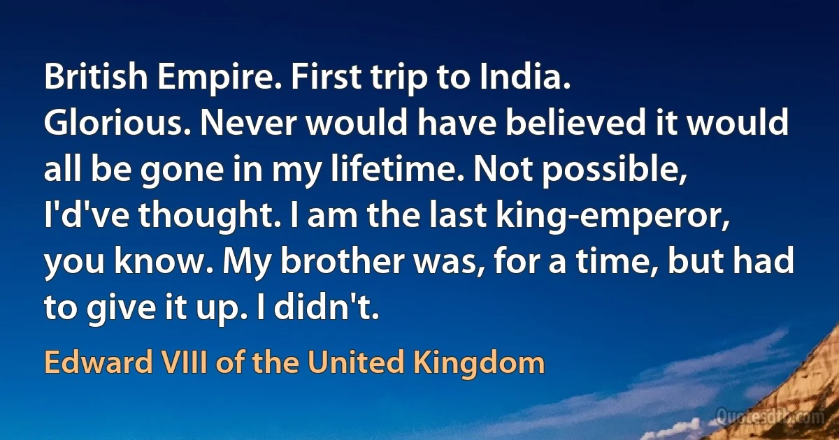 British Empire. First trip to India. Glorious. Never would have believed it would all be gone in my lifetime. Not possible, I'd've thought. I am the last king-emperor, you know. My brother was, for a time, but had to give it up. I didn't. (Edward VIII of the United Kingdom)