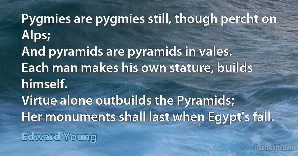 Pygmies are pygmies still, though percht on Alps;
And pyramids are pyramids in vales.
Each man makes his own stature, builds himself.
Virtue alone outbuilds the Pyramids;
Her monuments shall last when Egypt's fall. (Edward Young)