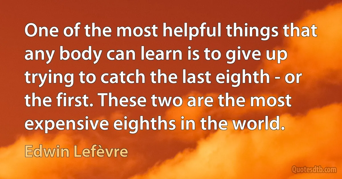 One of the most helpful things that any body can learn is to give up trying to catch the last eighth - or the first. These two are the most expensive eighths in the world. (Edwin Lefèvre)