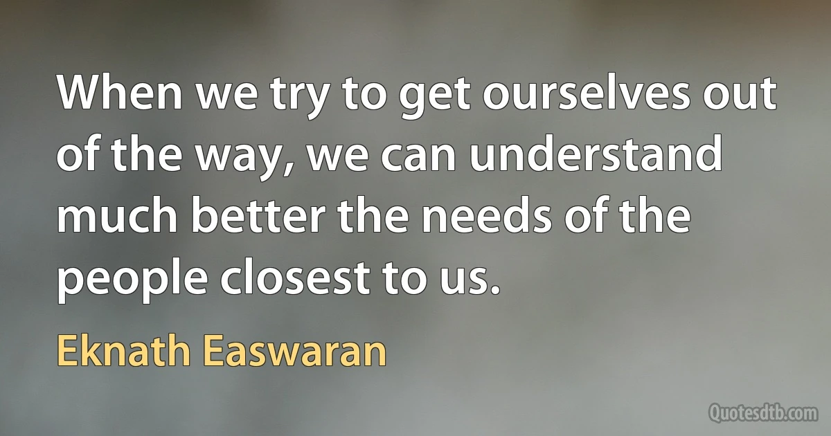 When we try to get ourselves out of the way, we can understand much better the needs of the people closest to us. (Eknath Easwaran)