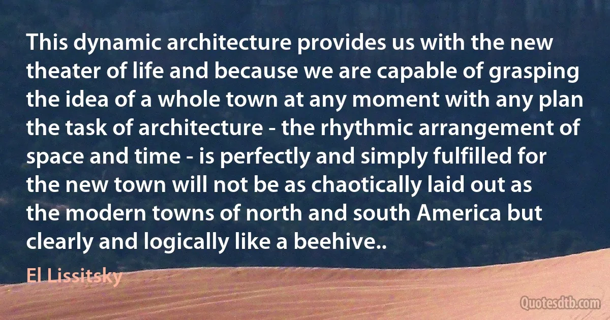 This dynamic architecture provides us with the new theater of life and because we are capable of grasping the idea of a whole town at any moment with any plan the task of architecture - the rhythmic arrangement of space and time - is perfectly and simply fulfilled for the new town will not be as chaotically laid out as the modern towns of north and south America but clearly and logically like a beehive.. (El Lissitsky)